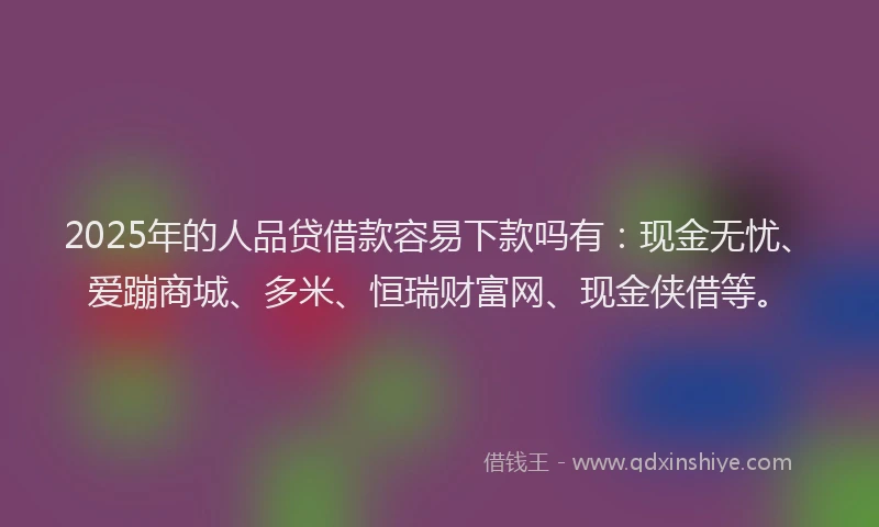 2025年的人品贷借款容易下款吗有：现金无忧、爱蹦商城、多米、恒瑞财富网、现金侠借等。