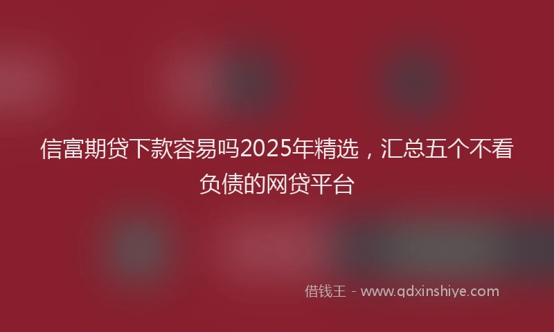信富期贷下款容易吗2025年精选，汇总五个不看负债的网贷平台