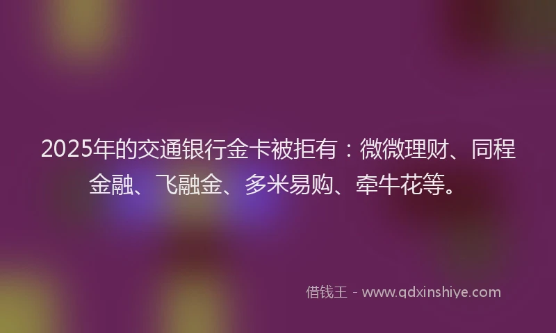 2025年的交通银行金卡被拒有：微微理财、同程金融、飞融金、多米易购、牵牛花等。