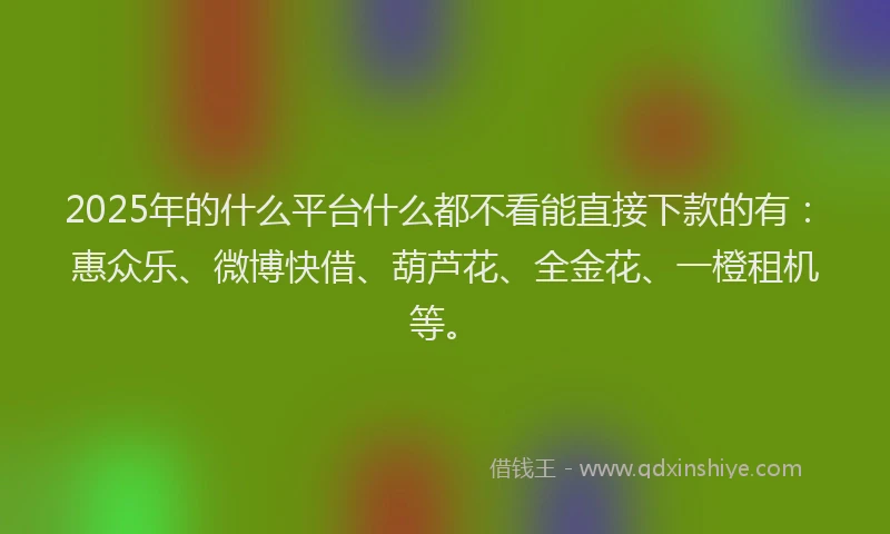 2025年的什么平台什么都不看能直接下款的有：惠众乐、微博快借、葫芦花、全金花、一橙租机等。