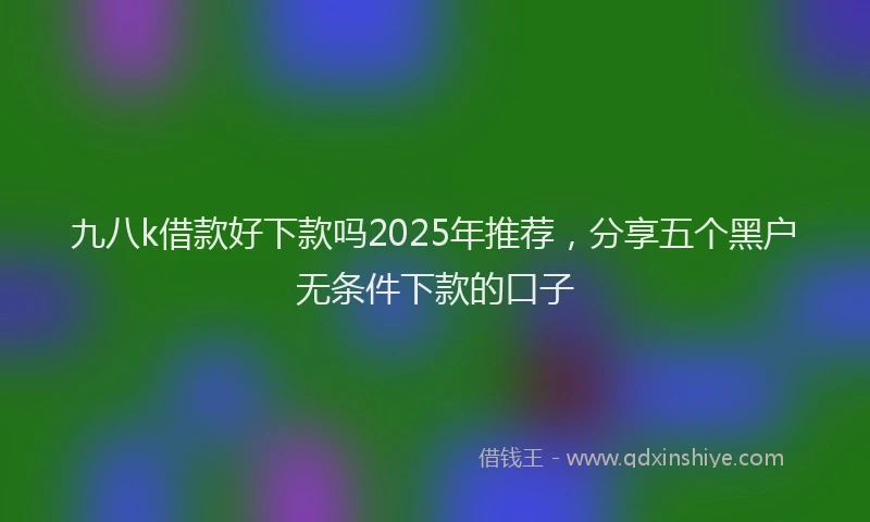 九八k借款好下款吗2025年推荐，分享五个黑户无条件下款的口子