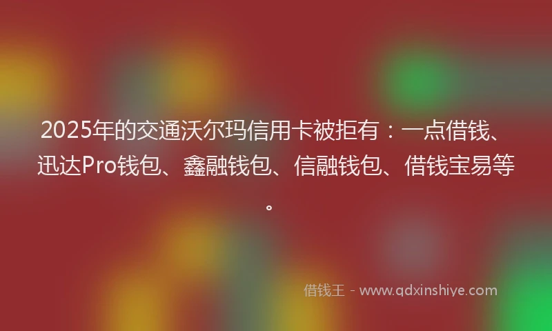 2025年的交通沃尔玛信用卡被拒有：一点借钱、迅达Pro钱包、鑫融钱包、信融钱包、借钱宝易等。