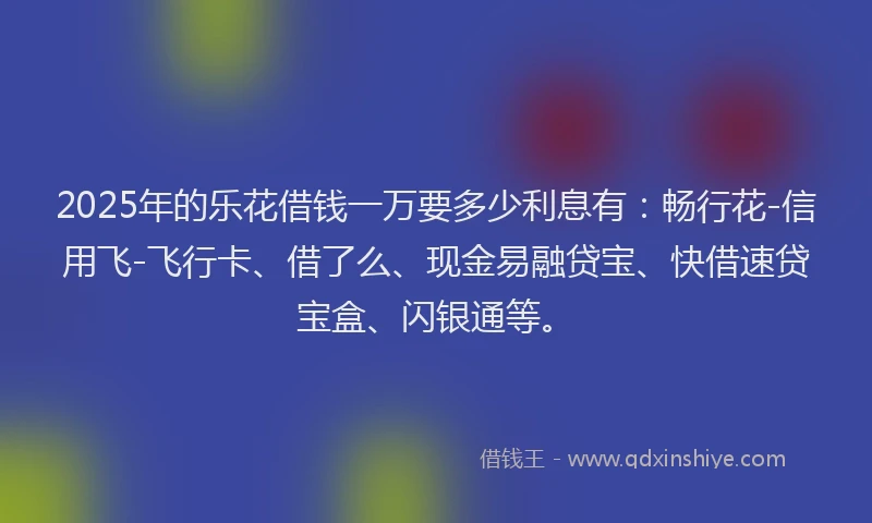 2025年的乐花借钱一万要多少利息有：畅行花-信用飞-飞行卡、借了么、现金易融贷宝、快借速贷宝盒、闪银通等。