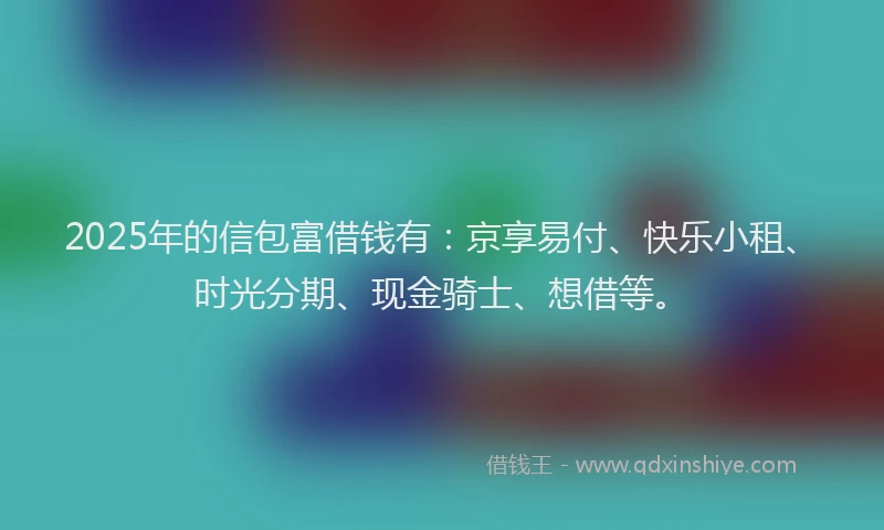 2025年的信包富借钱有：京享易付、快乐小租、时光分期、现金骑士、想借等。