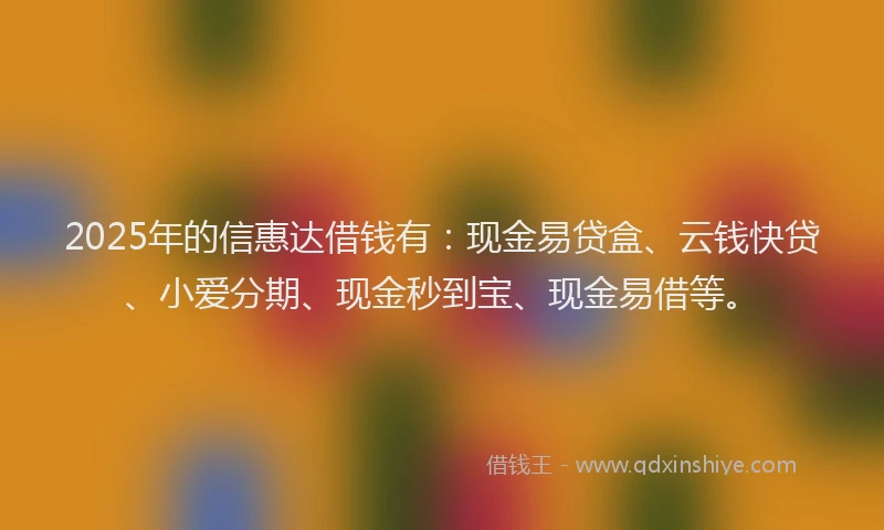 2025年的信惠达借钱有：现金易贷盒、云钱快贷、小爱分期、现金秒到宝、现金易借等。