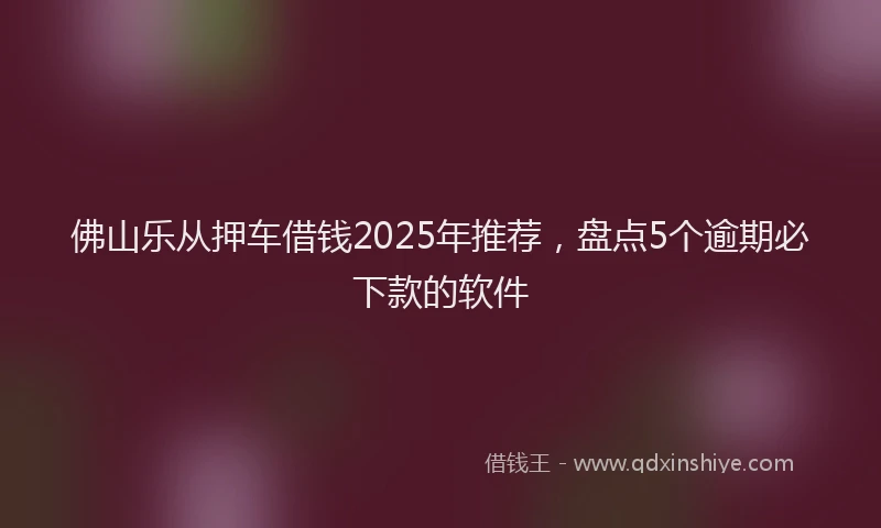佛山乐从押车借钱2025年推荐，盘点5个逾期必下款的软件