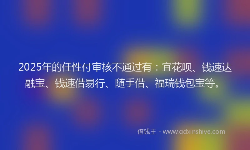 2025年的任性付审核不通过有：宜花呗、钱速达融宝、钱速借易行、随手借、福瑞钱包宝等。