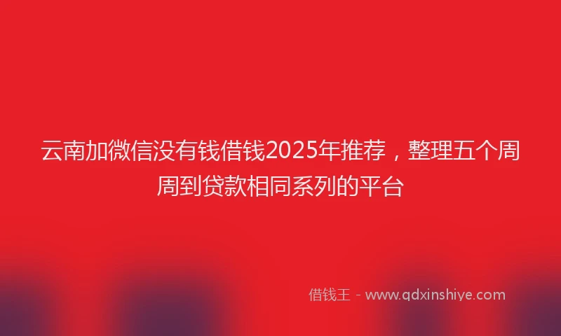 云南加微信没有钱借钱2025年推荐，整理五个周周到贷款相同系列的平台