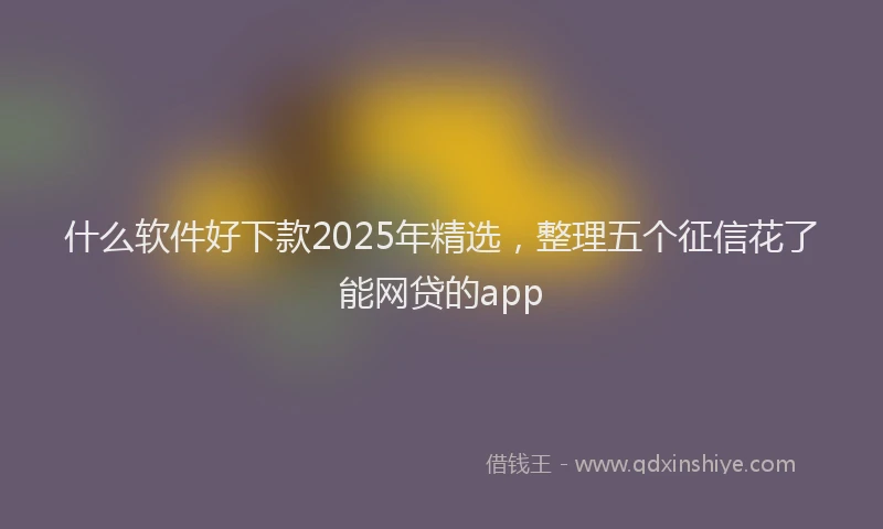 什么软件好下款2025年精选，整理五个征信花了能网贷的app