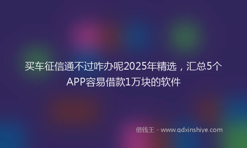 买车征信通不过咋办呢2025年精选，汇总5个APP容易借款1万块的软件