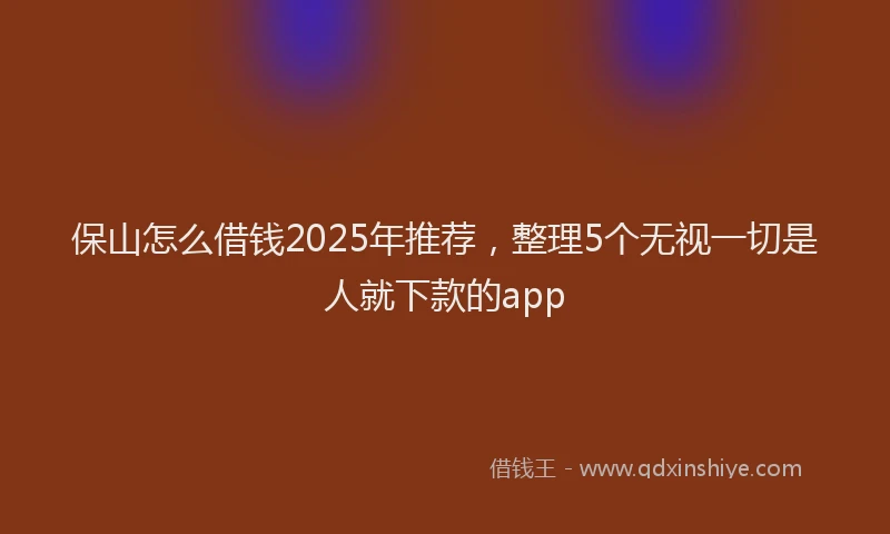 保山怎么借钱2025年推荐，整理5个无视一切是人就下款的app