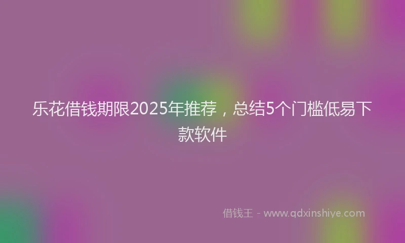 乐花借钱期限2025年推荐，总结5个门槛低易下款软件