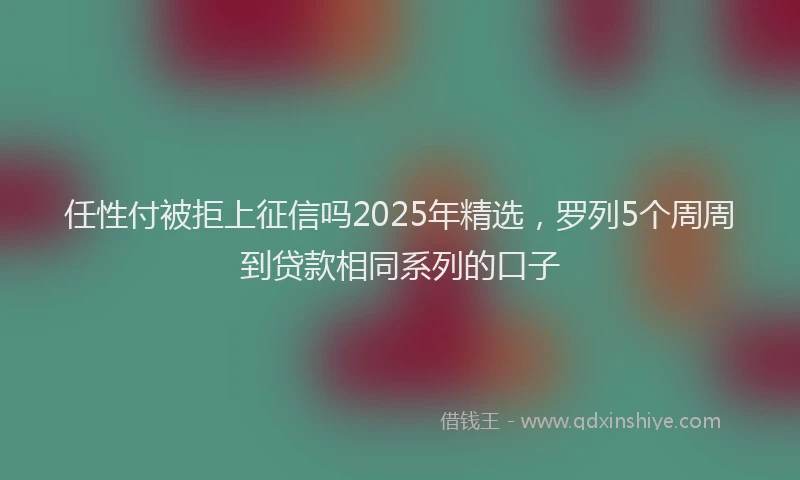 任性付被拒上征信吗2025年精选，罗列5个周周到贷款相同系列的口子
