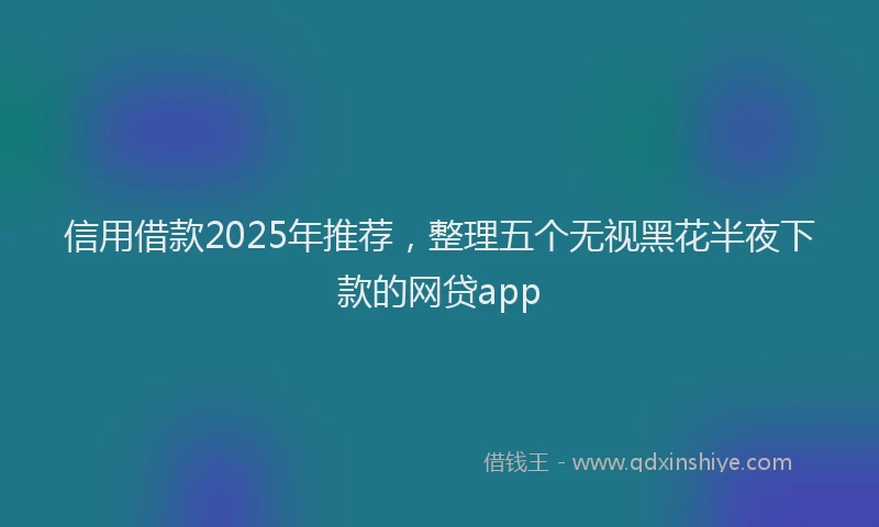 信用借款2025年推荐，整理五个无视黑花半夜下款的网贷app