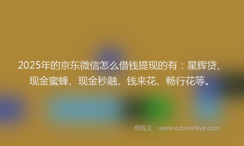 2025年的京东微信怎么借钱提现的有：星辉贷、现金蜜蜂、现金秒融、钱来花、畅行花等。