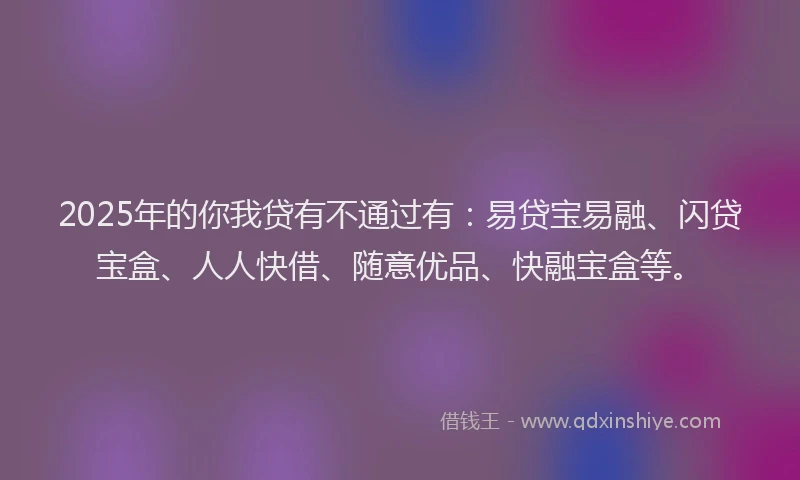 2025年的你我贷有不通过有：易贷宝易融、闪贷宝盒、人人快借、随意优品、快融宝盒等。