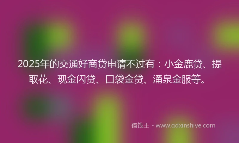 2025年的交通好商贷申请不过有：小金鹿贷、提取花、现金闪贷、口袋金贷、涌泉金服等。