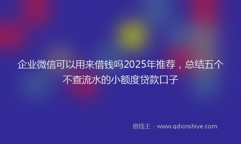 企业微信可以用来借钱吗2025年推荐，总结五个不查流水的小额度贷款口子
