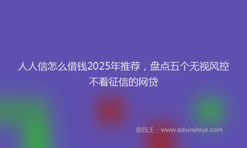 人人信怎么借钱2025年推荐，盘点五个无视风控不看征信的网贷