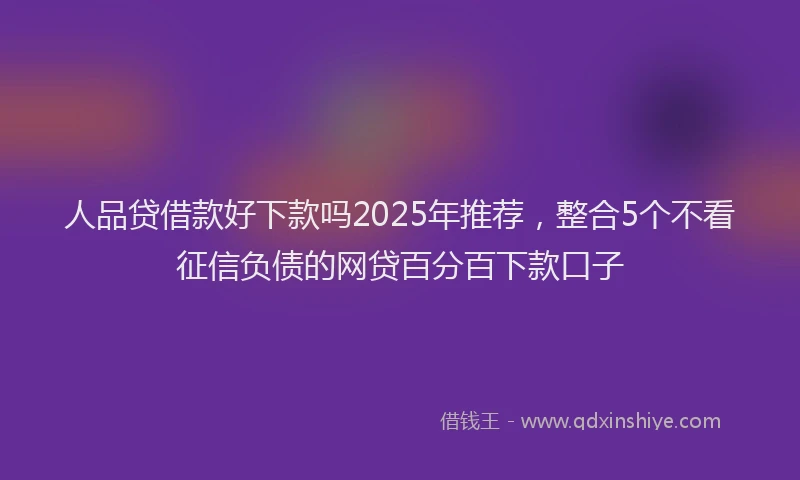 人品贷借款好下款吗2025年推荐，整合5个不看征信负债的网贷百分百下款口子