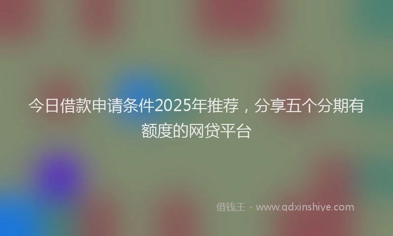 今日借款申请条件2025年推荐，分享五个分期有额度的网贷平台