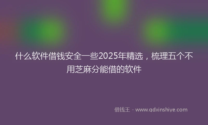 什么软件借钱安全一些2025年精选，梳理五个不用芝麻分能借的软件