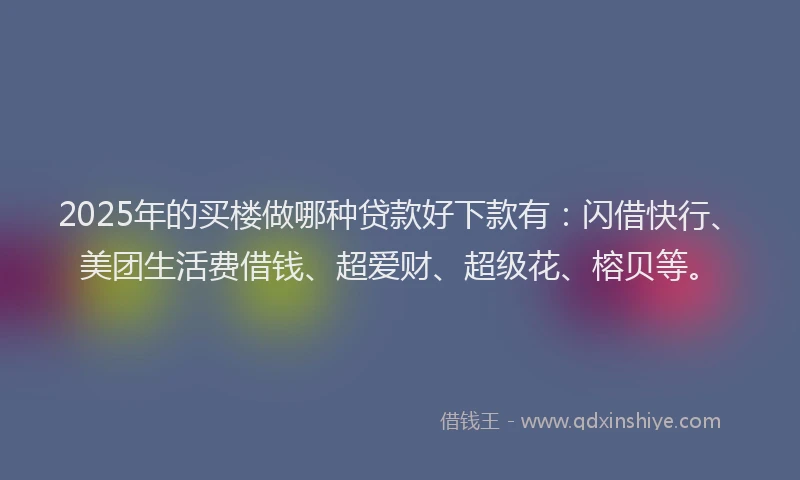 2025年的买楼做哪种贷款好下款有：闪借快行、美团生活费借钱、超爱财、超级花、榕贝等。