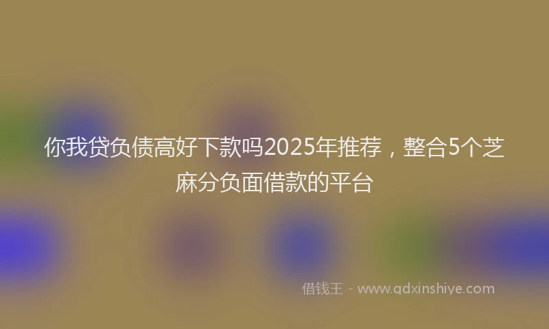 你我贷负债高好下款吗2025年推荐，整合5个芝麻分负面借款的平台