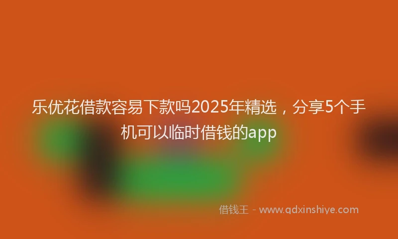 乐优花借款容易下款吗2025年精选，分享5个手机可以临时借钱的app