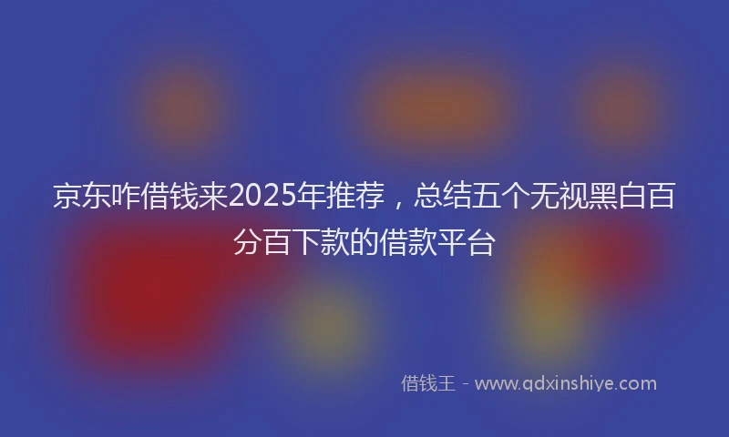 京东咋借钱来2025年推荐，总结五个无视黑白百分百下款的借款平台