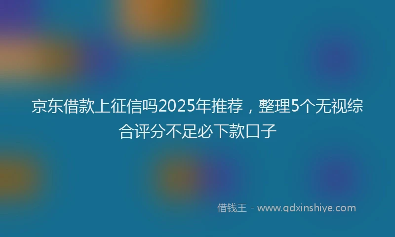 京东借款上征信吗2025年推荐，整理5个无视综合评分不足必下款口子