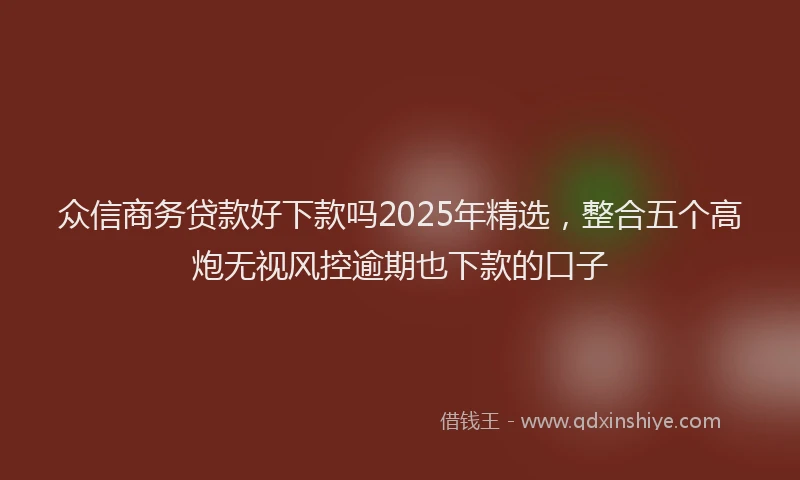 众信商务贷款好下款吗2025年精选，整合五个高炮无视风控逾期也下款的口子