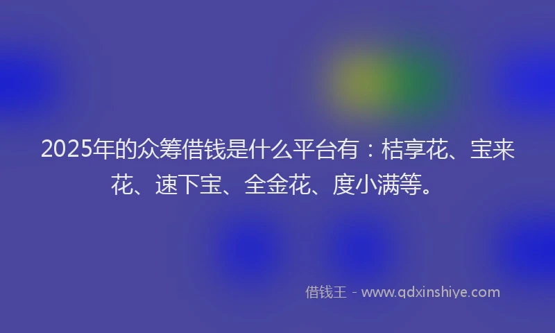 2025年的众筹借钱是什么平台有：桔享花、宝来花、速下宝、全金花、度小满等。