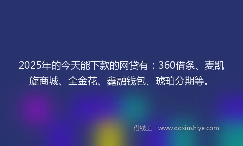 2025年的今天能下款的网贷有：360借条、麦凯旋商城、全金花、鑫融钱包、琥珀分期等。