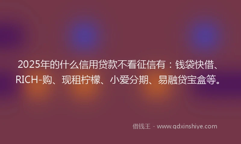2025年的什么信用贷款不看征信有:钱袋快借、RICH-购、现租柠檬、小爱分期、易融贷宝盒等。