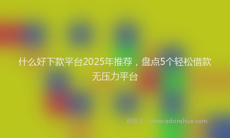 什么好下款平台2025年推荐，盘点5个轻松借款无压力平台