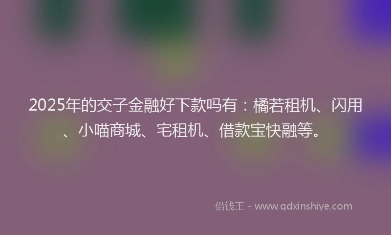 2025年的交子金融好下款吗有：橘若租机、闪用、小喵商城、宅租机、借款宝快融等。