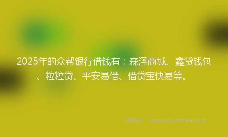 2025年的众帮银行借钱有：森泽商城、鑫贷钱包、粒粒贷、平安易借、借贷宝快易等。