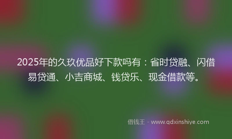 2025年的久玖优品好下款吗有：省时贷融、闪借易贷通、小吉商城、钱贷乐、现金借款等。