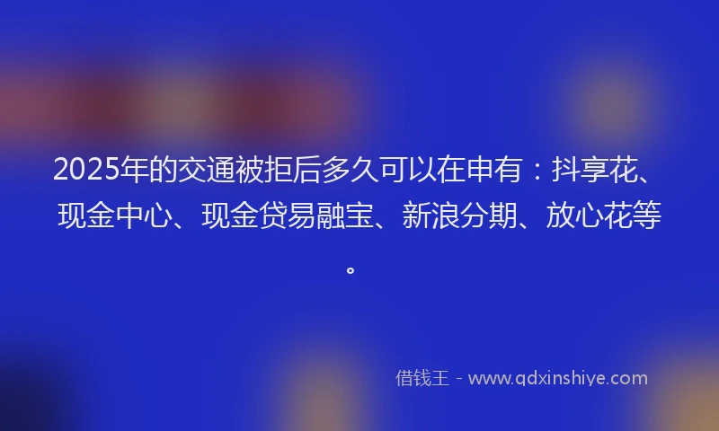 2025年的交通被拒后多久可以在申有：抖享花、现金中心、现金贷易融宝、新浪分期、放心花等。