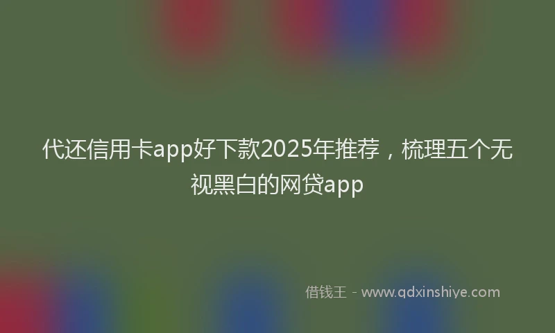 代还信用卡app好下款2025年推荐，梳理五个无视黑白的网贷app