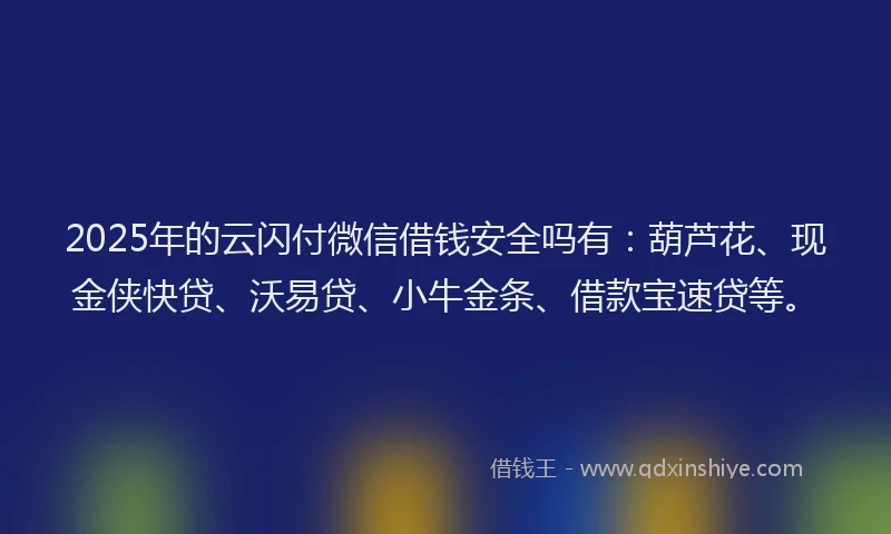 2025年的云闪付微信借钱安全吗有：葫芦花、现金侠快贷、沃易贷、小牛金条、借款宝速贷等。