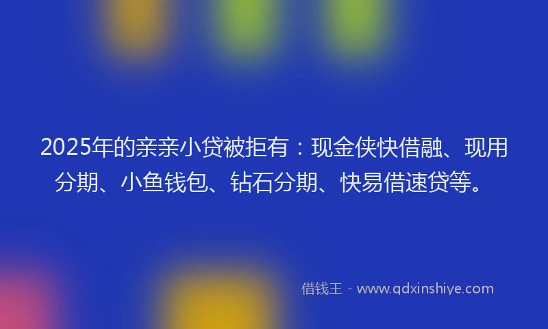 2025年的亲亲小贷被拒有：现金侠快借融、现用分期、小鱼钱包、钻石分期、快易借速贷等。