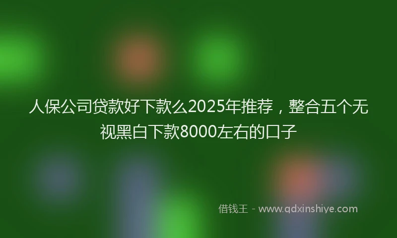 人保公司贷款好下款么2025年推荐，整合五个无视黑白下款8000左右的口子