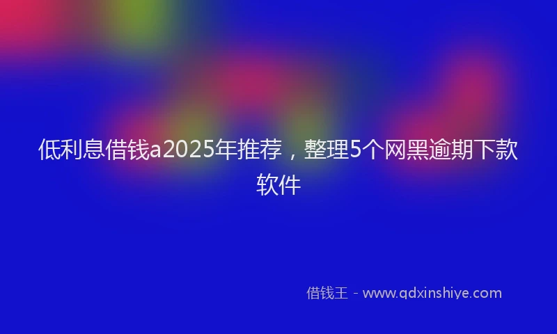 低利息借钱a2025年推荐，整理5个网黑逾期下款软件