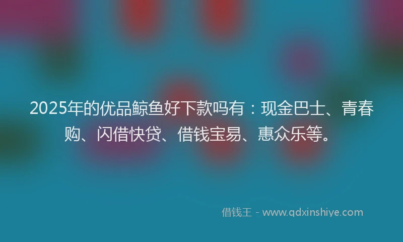 2025年的优品鲸鱼好下款吗有：现金巴士、青春购、闪借快贷、借钱宝易、惠众乐等。