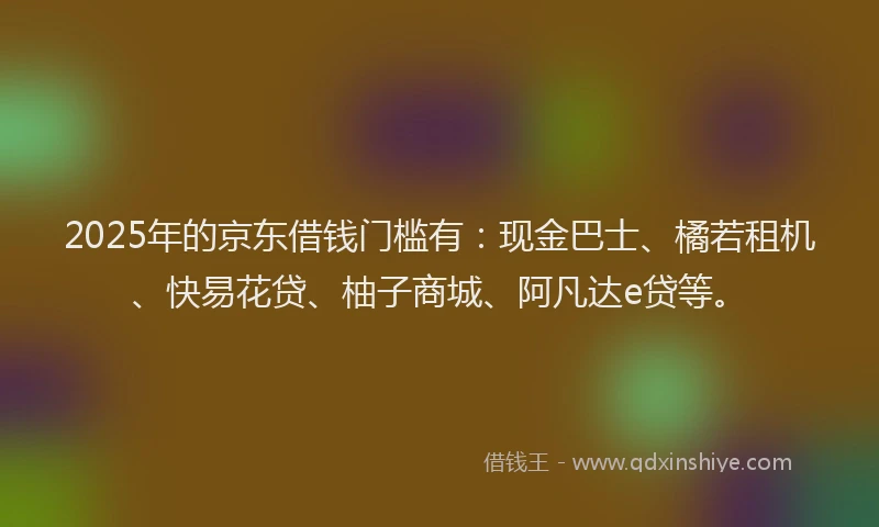 2025年的京东借钱门槛有：现金巴士、橘若租机、快易花贷、柚子商城、阿凡达e贷等。