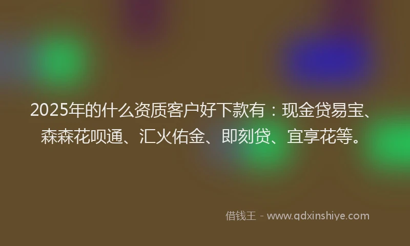 2025年的什么资质客户好下款有：现金贷易宝、森森花呗通、汇火佑金、即刻贷、宜享花等。