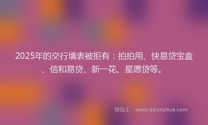 2025年的交行填表被拒有：拍拍用、快易贷宝盒、信和易贷、新一花、星愿贷等。