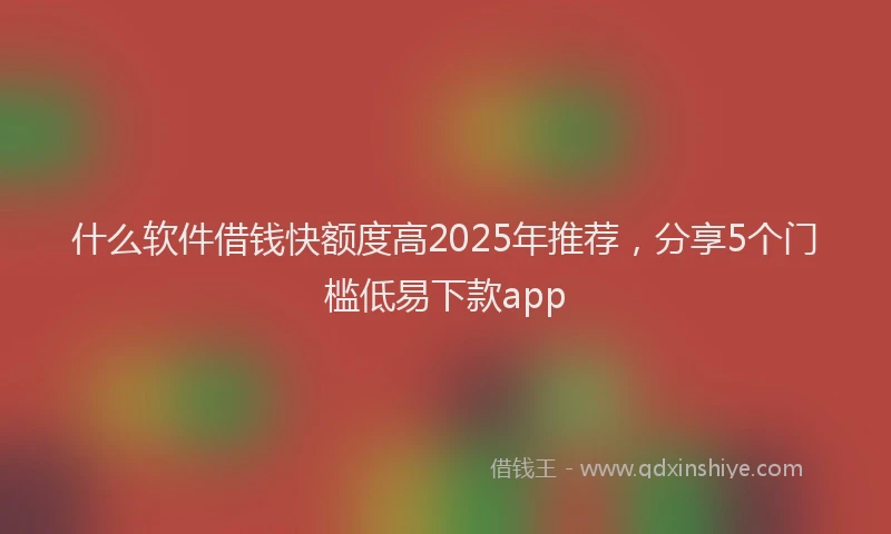 什么软件借钱快额度高2025年推荐，分享5个门槛低易下款app